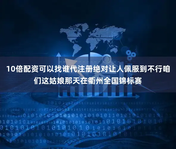 10倍配资可以找谁代注册绝对让人佩服到不行咱们这姑娘那天在衢州全国锦标赛